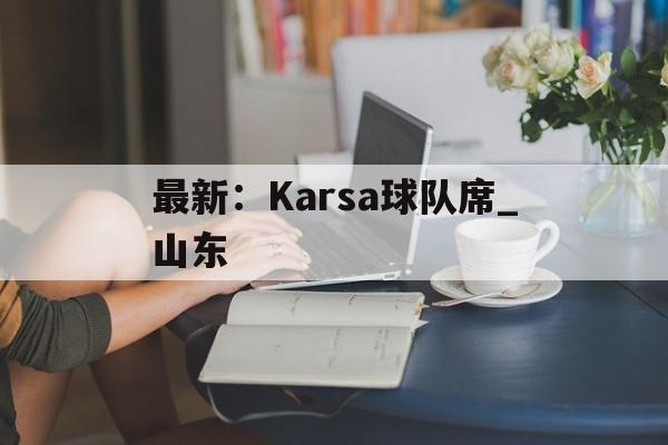 最新:Karsa球队席_山东(karsa现在是哪个战队2024) 最新:Karsa球队席_山东(karsa现在是哪个战队2024)